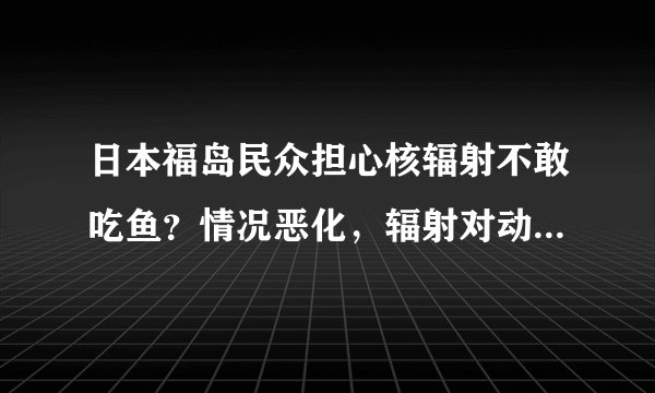 日本福岛民众担心核辐射不敢吃鱼？情况恶化，辐射对动物危害巨大