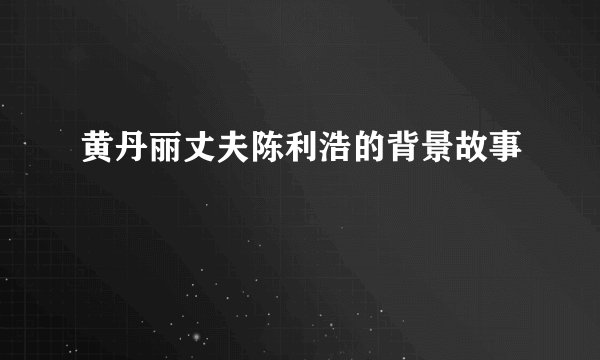 黄丹丽丈夫陈利浩的背景故事