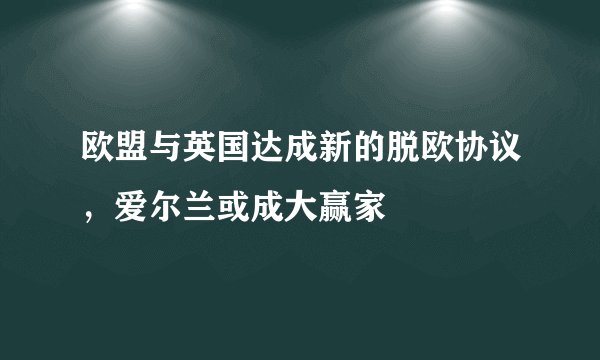 欧盟与英国达成新的脱欧协议，爱尔兰或成大赢家
