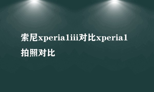 索尼xperia1iii对比xperia1拍照对比