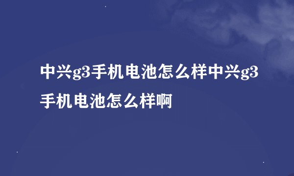 中兴g3手机电池怎么样中兴g3手机电池怎么样啊