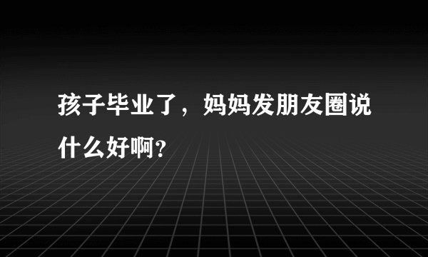 孩子毕业了,妈妈发朋友圈说什么好啊?