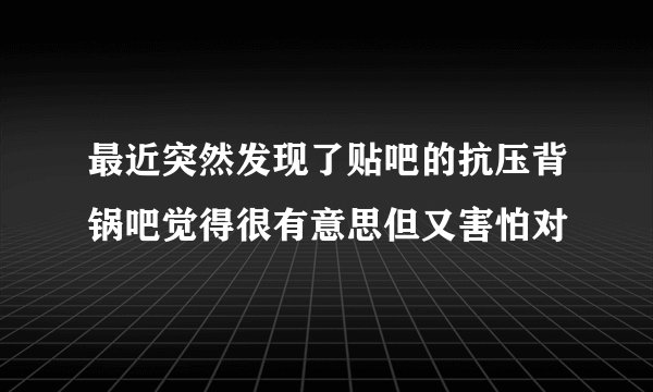 最近突然发现了贴吧的抗压背锅吧觉得很有意思但又害怕对