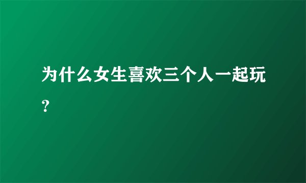 为什么女生喜欢三个人一起玩？