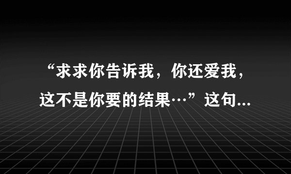“求求你告诉我，你还爱我，这不是你要的结果…”这句歌词是哪首歌的？