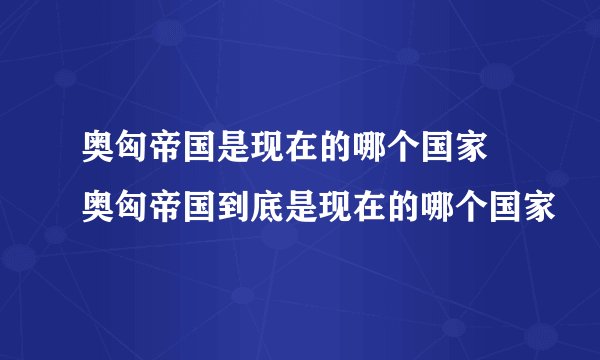 奥匈帝国是现在的哪个国家 奥匈帝国到底是现在的哪个国家