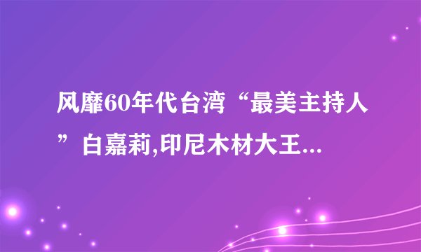 风靡60年代台湾“最美主持人”白嘉莉,印尼木材大王留给她真善美_百度...
