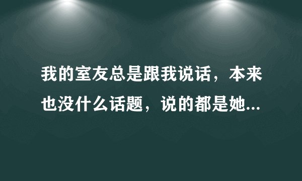 我的室友总是跟我说话，本来也没什么话题，说的都是她的一些事情，搞得我不能学习，怎么办？