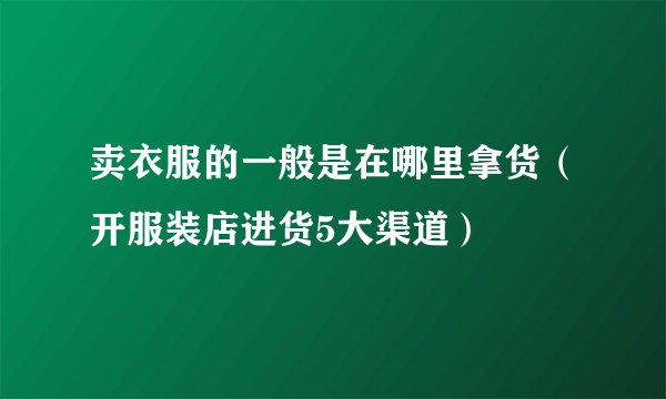 卖衣服的一般是在哪里拿货（开服装店进货5大渠道）