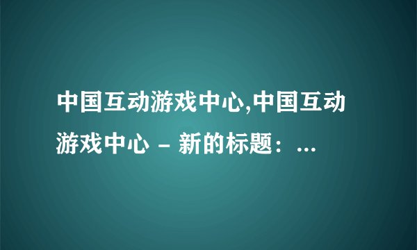 中国互动游戏中心,中国互动游戏中心 - 新的标题：中国游戏中心