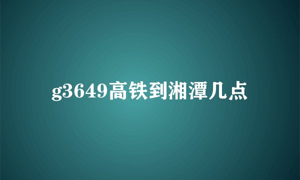 g3649高铁到湘潭几点