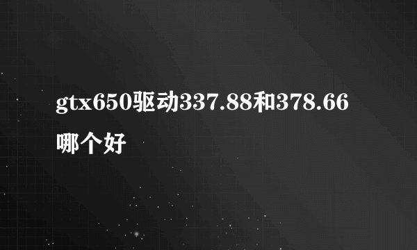 gtx650驱动337.88和378.66哪个好