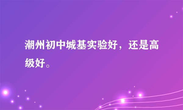 潮州初中城基实验好，还是高级好。