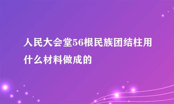 人民大会堂56根民族团结柱用什么材料做成的