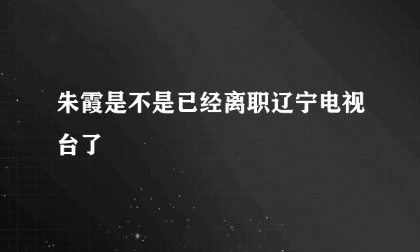 朱霞是不是已经离职辽宁电视台了