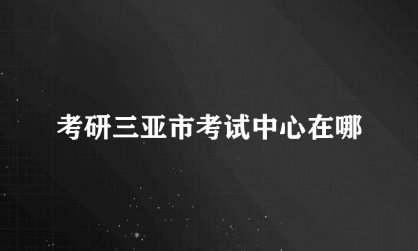 考研三亚市考试中心在哪