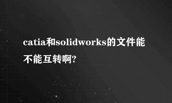 catia和solidworks的文件能不能互转啊?