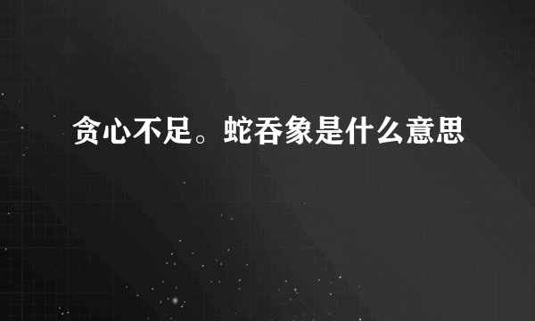 贪心不足。蛇吞象是什么意思