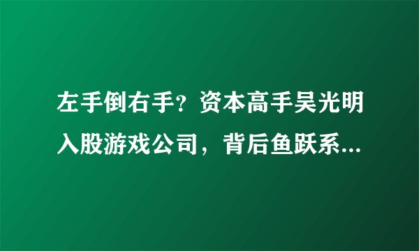 左手倒右手?资本高手吴光明入股游戏公司,背后鱼跃系版图崛起