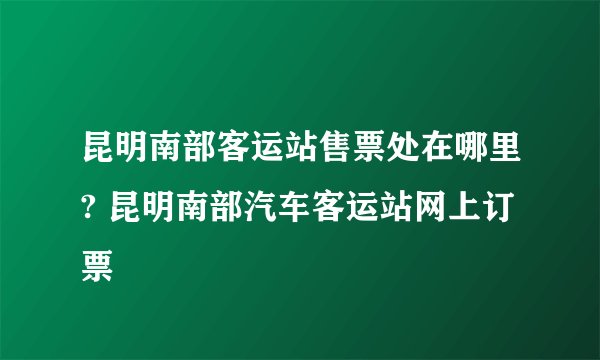 昆明南部客运站售票处在哪里? 昆明南部汽车客运站网上订票