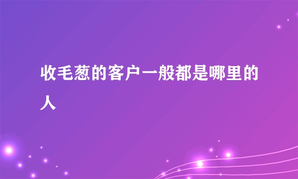 收毛葱的客户一般都是哪里的人