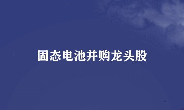 固态电池并购龙头股