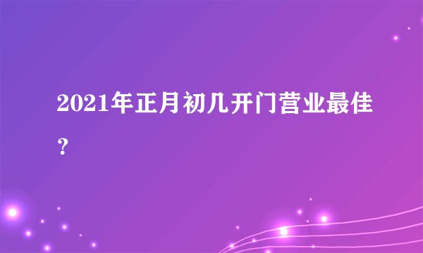 2021年正月初几开门营业最佳？