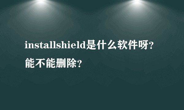 installshield是什么软件呀？能不能删除？