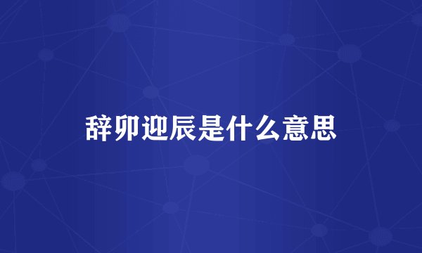 辞卯迎辰是什么意思