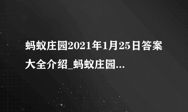 蚂蚁庄园2021年1月25日答案大全介绍_蚂蚁庄园2021年1月25日答案大全是什么