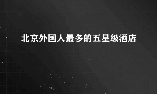 北京外国人最多的五星级酒店