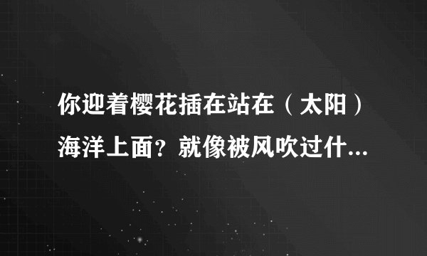 你迎着樱花插在站在（太阳）海洋上面？就像被风吹过什么 有没有这么一首歌？