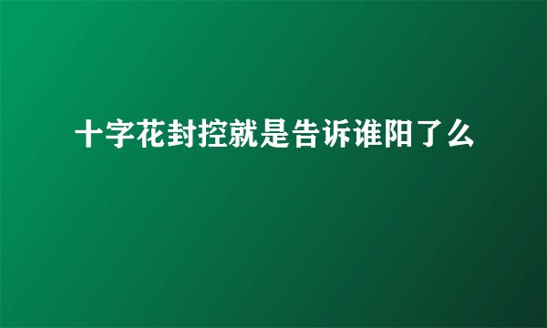 十字花封控就是告诉谁阳了么