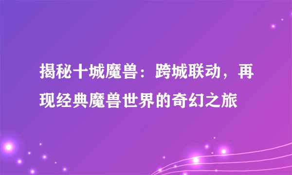 揭秘十城魔兽：跨城联动，再现经典魔兽世界的奇幻之旅