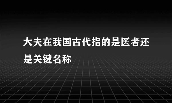 大夫在我国古代指的是医者还是关键名称