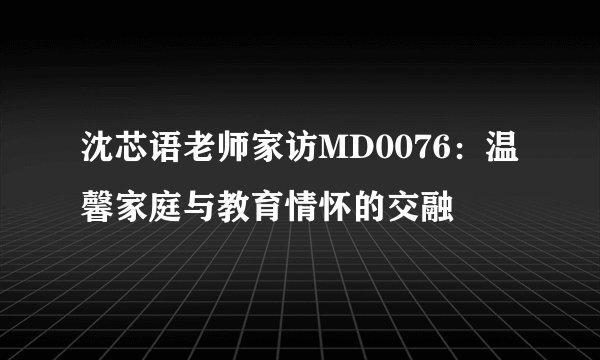 沈芯语老师家访MD0076：温馨家庭与教育情怀的交融