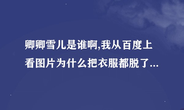 卿卿雪儿是谁啊,我从百度上看图片为什么把衣服都脱了啊,内衣也...