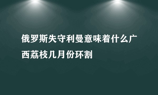 俄罗斯失守利曼意味着什么广西荔枝几月份环割