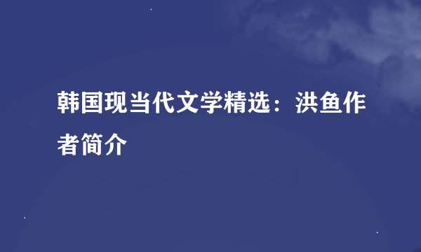 韩国现当代文学精选：洪鱼作者简介