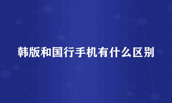 韩版和国行手机有什么区别
