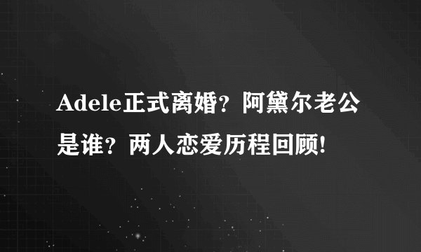 Adele正式离婚?阿黛尔老公是谁?两人恋爱历程回顾!