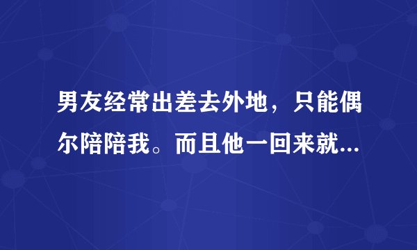 男友经常出差去外地，只能偶尔陪陪我。而且他一回来就像饿狼一样对我。我真的身心都受到伤害。