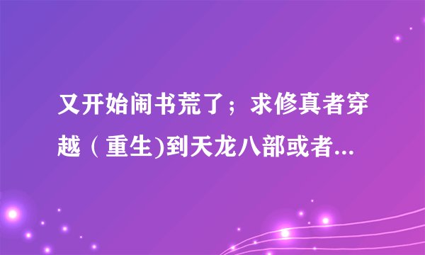 又开始闹书荒了；求修真者穿越（重生)到天龙八部或者倚天的小说，要无敌，可以种马。。。。