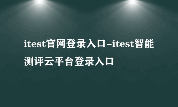 itest官网登录入口-itest智能测评云平台登录入口