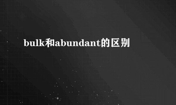 bulk和abundant的区别