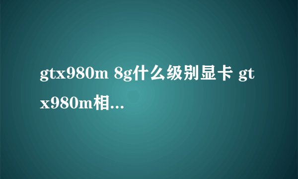 gtx980m 8g什么级别显卡 gtx980m相当于什么显卡