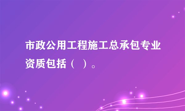 市政公用工程施工总承包专业资质包括（ ）。