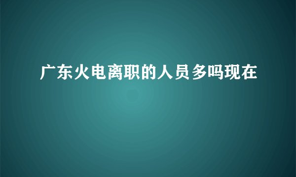 广东火电离职的人员多吗现在