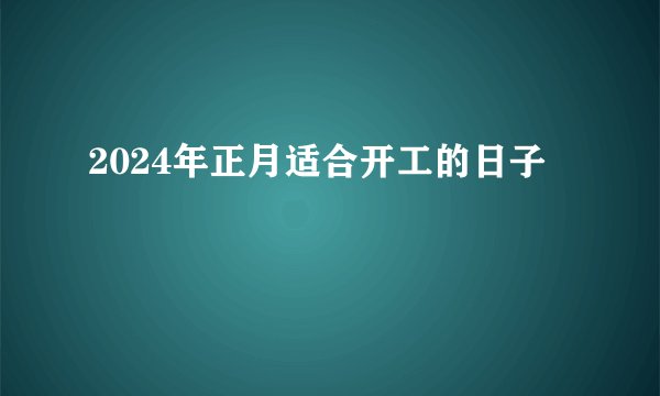 2024年正月适合开工的日子