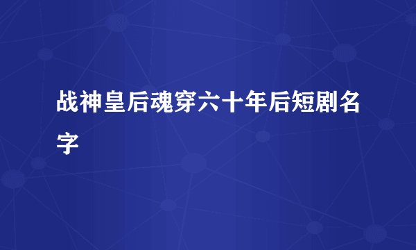 战神皇后魂穿六十年后短剧名字